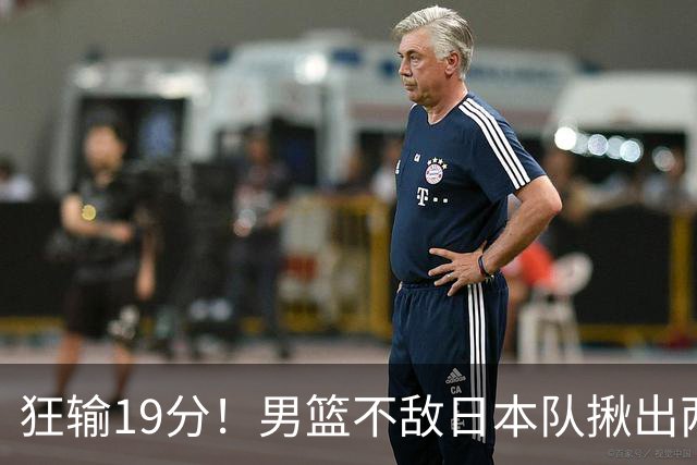 狂输19分！男篮不敌日本队揪出两大“罪臣”，郭士强太想念赵睿