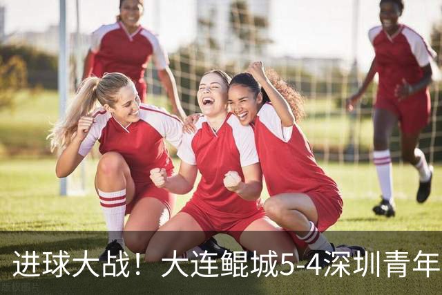 进球大战！大连鲲城5-4深圳青年人近7轮首胜 刘云双响+超级世界波