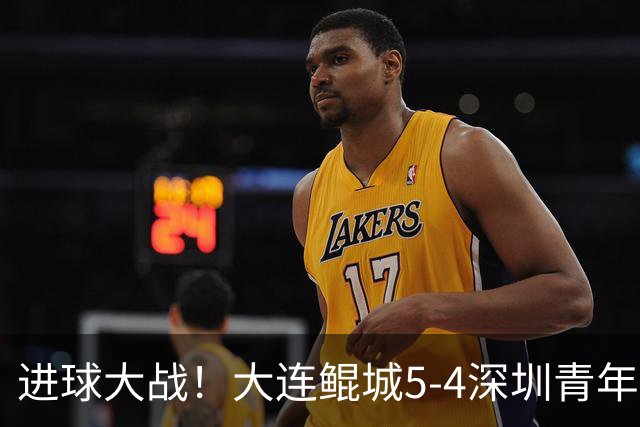 进球大战！大连鲲城5-4深圳青年人近7轮首胜 刘云双响+超级世界波