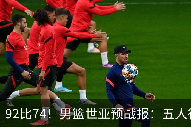 92比74！男篮世亚预战报：五人得分上双 , 生死战爆发 , 中国男篮晋级