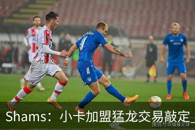Shams：小卡加盟猛龙交易敲定 快船获得2首轮+2次轮+1首轮互换！